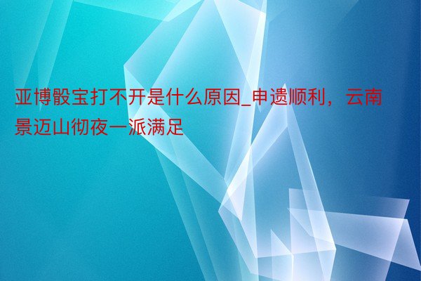 亚博骰宝打不开是什么原因_申遗顺利，云南景迈山彻夜一派满足