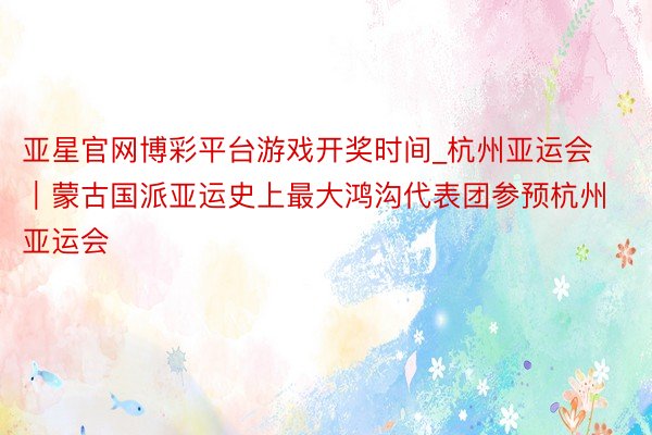 亚星官网博彩平台游戏开奖时间_杭州亚运会｜蒙古国派亚运史上最大鸿沟代表团参预杭州亚运会