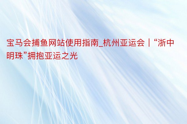 宝马会捕鱼网站使用指南_杭州亚运会｜“浙中明珠”拥抱亚运之光