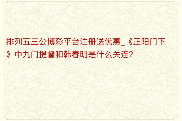 排列五三公博彩平台注册送优惠_《正阳门下》中九门提督和韩春明