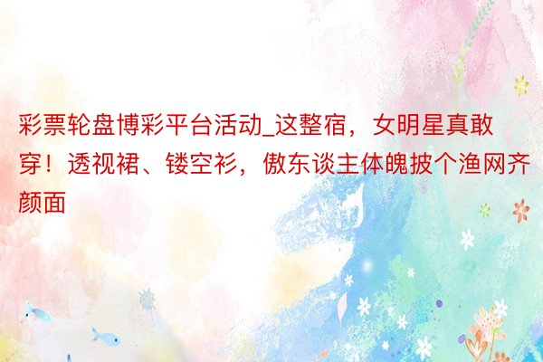 彩票轮盘博彩平台活动_这整宿，女明星真敢穿！透视裙、镂空衫，