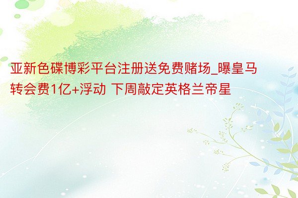 亚新色碟博彩平台注册送免费赌场_曝皇马转会费1亿+浮动 下周