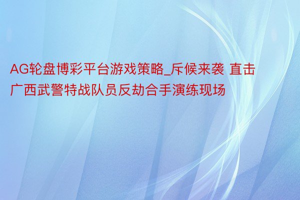 AG轮盘博彩平台游戏策略_斥候来袭 直击广西武警特战队员反劫