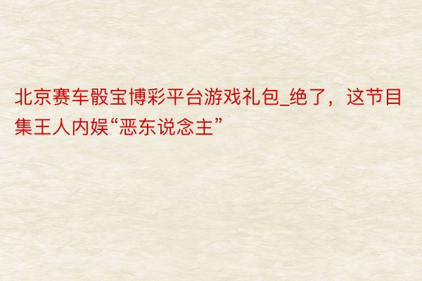 北京赛车骰宝博彩平台游戏礼包_绝了，这节目集王人内娱“恶东说
